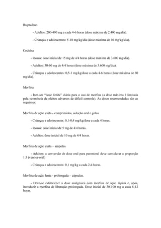 Ibuprofeno
- Adultos: 200-400 mg a cada 4-6 horas (dose máxima de 2.400 mg/dia).
- Crianças e adolescentes: 5-10 mg/kg/dia (dose máxima de 40 mg/kg/dia).
Codeína
- Idosos: dose inicial de 15 mg de 4/4 horas (dose máxima de 3.600 mg/dia).
- Adultos: 30-60 mg de 4/4 horas (dose máxima de 3.600 mg/dia).
- Crianças e adolescentes: 0,5-1 mg/kg/dose a cada 4-6 horas (dose máxima de 60
mg/dia).
Morfina
- Inexiste “dose limite” diária para o uso de morfina (a dose máxima é limitada
pela ocorrência de efeitos adversos de difícil controle). As doses recomendadas são as
seguintes:
Morfina de ação curta - comprimidos, solução oral e gotas
- Crianças e adolescentes: 0,1-0,4 mg/kg/dose a cada 4 horas.
- Idosos: dose inicial de 5 mg de 4/4 horas.
- Adultos: dose inicial de 10 mg de 4/4 horas.
Morfina de ação curta – ampolas
- Adultos: a conversão de dose oral para parenteral deve considerar a proporção
1:3 (venosa-oral)
- Crianças e adolescentes: 0,1 mg/kg a cada 2-4 horas.
Morfina de ação lenta - prolongada – cápsulas.
- Deve-se estabelecer a dose analgésica com morfina de ação rápida e, após,
introduzir a morfina de liberação prolongada. Dose inicial de 30-100 mg a cada 8-12
horas.
 