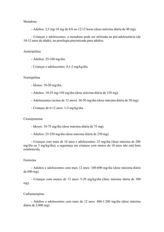 Metadona
- Adultos: 2,5 mg-10 mg de 6/6 ou 12/12 horas (dose máxima diária de 40 mg).
- Crianças e adolescentes: a metadona pode ser utilizada na pré-adolescência (de
10-12 anos de idade), na posologia preconizada para adultos.
Amitriptilina
- Adultos: 25-100 mg/dia.
- Crianças e adolescentes: 0,1-2 mg/kg/dia.
Nortriptilina
- Idosos: 10-50 mg/dia.
- Adultos: 10-25 mg-150 mg/dia (dose máxima diária de 150 mg).
- Adolescentes (acima de 12 anos): 30-50 mg/dia (dose máxima diária de 50 mg).
- Crianças de 6-12 anos: 1-3 mg/kg/dia.
Clomipramina
- Idosos: 10-75 mg/dia (dose máxima diária de 75 mg).
- Adultos: 25-250 mg/dia (dose máxima diária de 250 mg).
- Crianças com mais de 10 anos e adolescentes: 25 mg/dia (dose máxima de 200
mg/dia ou 3 mg/kg/dia); a segurança em crianças com menos de 10 anos não está bem
estabelecida.
Fenitoína
- Adultos e adolescentes com mais 12 anos: 100-600 mg/dia (dose máxima diária
de 600 mg).
- Crianças com menos de 12 anos: 5-20 mg/kg/dia (dose máxima diária de 300
mg).
Carbamazepina
- Adultos e adolescentes com mais de 12 anos: 400-1.200 mg/dia (dose máxima
diária de 2.000 mg).
 