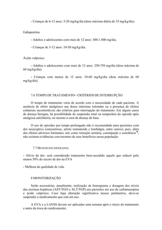 - Crianças de 6-12 anos: 5-20 mg/kg/dia (dose máxima diária de 35 mg/kg/dia).
Gabapentina
- Adultos e adolescentes com mais de 12 anos: 300-1.800 mg/dia.
- Crianças de 3-12 anos: 10-50 mg/kg/dia.
Ácido valproico
- Adultos e adolescentes com mais de 12 anos: 250-750 mg/dia (dose máxima de
60 mg/kg/dia)
- Crianças com menos de 12 anos: 10-60 mg/kg/dia (dose máxima de 60
mg/kg/dia).
7.6 TEMPO DE TRATAMENTO - CRITÉRIOS DE INTERRUPÇÃO
O tempo de tratamento varia de acordo com a necessidade de cada paciente. A
ausência de efeito analgésico nas doses máximas toleradas ou a presença de efeitos
colaterais incontroláveis são critérios para interrupção do tratamento. Em alguns casos
de doença benigna, há possibilidade de suspensão total ou temporária do opioide após
analgesia satisfatória, ou mesmo a cura da doença de base.
O uso de opioides por tempo prolongado não é recomendado para pacientes com
dor nociceptiva (osteoartrose, artrite reumatoide e lombalgia, entre outros), pois, além
dos efeitos adversos limitantes, tais como retenção urinária, constipação e sonolência76
,
não existem evidências convincentes de seus benefícios nessa população.
7.7 BENEFÍCIOS ESPERADOS.
- Alívio da dor: será considerado tratamento bem-sucedido aquele que reduzir pelo
menos 50% do escore de dor na EVA
- Melhora da qualidade de vida.
8 MONITORIZAÇÃO
Serão necessárias, anualmente, realização de hemograma e dosagem dos níveis
das enzimas hepáticas (AST/TGO e ALT/TGP) em pacientes em uso de carbamazepina
e ácido valproico. Caso haja alteração significativa nesses parâmetros, deve-se
suspender o medicamento que está em uso.
A EVA e a LANSS devem ser aplicadas uma semana após o início do tratamento
e antes da troca do medicamento.
 