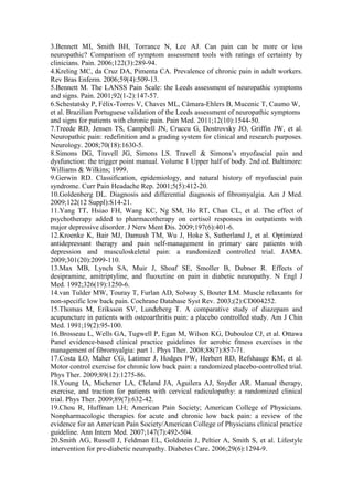 3.Bennett MI, Smith BH, Torrance N, Lee AJ. Can pain can be more or less
neuropathic? Comparison of symptom assessment tools with ratings of certainty by
clinicians. Pain. 2006;122(3):289-94.
4.Kreling MC, da Cruz DA, Pimenta CA. Prevalence of chronic pain in adult workers.
Rev Bras Enferm. 2006;59(4):509-13.
5.Bennett M. The LANSS Pain Scale: the Leeds assessment of neuropathic symptoms
and signs. Pain. 2001;92(1-2):147-57.
6.Schestatsky P, Félix-Torres V, Chaves ML, Câmara-Ehlers B, Mucenic T, Caumo W,
et al. Brazilian Portuguese validation of the Leeds assessment of neuropathic symptoms
and signs for patients with chronic pain. Pain Med. 2011;12(10):1544-50.
7.Treede RD, Jensen TS, Campbell JN, Cruccu G, Dostrovsky JO, Griffin JW, et al.
Neuropathic pain: redefinition and a grading system for clinical and research purposes.
Neurology. 2008;70(18):1630-5.
8.Simons DG, Travell JG, Simons LS. Travell & Simons’s myofascial pain and
dysfunction: the trigger point manual. Volume 1 Upper half of body. 2nd ed. Baltimore:
Williams & Wilkins; 1999.
9.Gerwin RD. Classification, epidemiology, and natural history of myofascial pain
syndrome. Curr Pain Headache Rep. 2001;5(5):412-20.
10.Goldenberg DL. Diagnosis and differential diagnosis of fibromyalgia. Am J Med.
2009;122(12 Suppl):S14-21.
11.Yang TT, Hsiao FH, Wang KC, Ng SM, Ho RT, Chan CL, et al. The effect of
psychotherapy added to pharmacotherapy on cortisol responses in outpatients with
major depressive disorder. J Nerv Ment Dis. 2009;197(6):401-6.
12.Kroenke K, Bair MJ, Damush TM, Wu J, Hoke S, Sutherland J, et al. Optimized
antidepressant therapy and pain self-management in primary care patients with
depression and musculoskeletal pain: a randomized controlled trial. JAMA.
2009;301(20):2099-110.
13.Max MB, Lynch SA, Muir J, Shoaf SE, Smoller B, Dubner R. Effects of
desipramine, amitriptyline, and fluoxetine on pain in diabetic neuropathy. N Engl J
Med. 1992;326(19):1250-6.
14.van Tulder MW, Touray T, Furlan AD, Solway S, Bouter LM. Muscle relaxants for
non-specific low back pain. Cochrane Database Syst Rev. 2003;(2):CD004252.
15.Thomas M, Eriksson SV, Lundeberg T. A comparative study of diazepam and
acupuncture in patients with osteoarthritis pain: a placebo controlled study. Am J Chin
Med. 1991;19(2):95-100.
16.Brosseau L, Wells GA, Tugwell P, Egan M, Wilson KG, Dubouloz CJ, et al. Ottawa
Panel evidence-based clinical practice guidelines for aerobic fitness exercises in the
management of fibromyalgia: part 1. Phys Ther. 2008;88(7):857-71.
17.Costa LO, Maher CG, Latimer J, Hodges PW, Herbert RD, Refshauge KM, et al.
Motor control exercise for chronic low back pain: a randomized placebo-controlled trial.
Phys Ther. 2009;89(12):1275-86.
18.Young IA, Michener LA, Cleland JA, Aguilera AJ, Snyder AR. Manual therapy,
exercise, and traction for patients with cervical radiculopathy: a randomized clinical
trial. Phys Ther. 2009;89(7):632-42.
19.Chou R, Huffman LH; American Pain Society; American College of Physicians.
Nonpharmacologic therapies for acute and chronic low back pain: a review of the
evidence for an American Pain Society/American College of Physicians clinical practice
guideline. Ann Intern Med. 2007;147(7):492-504.
20.Smith AG, Russell J, Feldman EL, Goldstein J, Peltier A, Smith S, et al. Lifestyle
intervention for pre-diabetic neuropathy. Diabetes Care. 2006;29(6):1294-9.
 