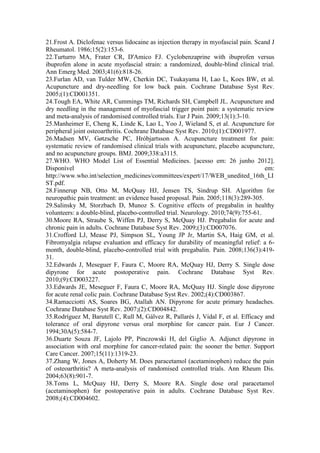 21.Frost A. Diclofenac versus lidocaine as injection therapy in myofascial pain. Scand J
Rheumatol. 1986;15(2):153-6.
22.Turturro MA, Frater CR, D'Amico FJ. Cyclobenzaprine with ibuprofen versus
ibuprofen alone in acute myofascial strain: a randomized, double-blind clinical trial.
Ann Emerg Med. 2003;41(6):818-26.
23.Furlan AD, van Tulder MW, Cherkin DC, Tsukayama H, Lao L, Koes BW, et al.
Acupuncture and dry-needling for low back pain. Cochrane Database Syst Rev.
2005;(1):CD001351.
24.Tough EA, White AR, Cummings TM, Richards SH, Campbell JL. Acupuncture and
dry needling in the management of myofascial trigger point pain: a systematic review
and meta-analysis of randomised controlled trials. Eur J Pain. 2009;13(1):3-10.
25.Manheimer E, Cheng K, Linde K, Lao L, Yoo J, Wieland S, et al. Acupuncture for
peripheral joint osteoarthritis. Cochrane Database Syst Rev. 2010;(1):CD001977.
26.Madsen MV, Gøtzsche PC, Hróbjartsson A. Acupuncture treatment for pain:
systematic review of randomised clinical trials with acupuncture, placebo acupuncture,
and no acupuncture groups. BMJ. 2009;338:a3115.
27.WHO. WHO Model List of Essential Medicines. [acesso em: 26 junho 2012].
Disponível em:
http://www.who.int/selection_medicines/committees/expert/17/WEB_unedited_16th_LI
ST.pdf.
28.Finnerup NB, Otto M, McQuay HJ, Jensen TS, Sindrup SH. Algorithm for
neuropathic pain treatment: an evidence based proposal. Pain. 2005;118(3):289-305.
29.Salinsky M, Storzbach D, Munoz S. Cognitive effects of pregabalin in healthy
volunteers: a double-blind, placebo-controlled trial. Neurology. 2010;74(9):755-61.
30.Moore RA, Straube S, Wiffen PJ, Derry S, McQuay HJ. Pregabalin for acute and
chronic pain in adults. Cochrane Database Syst Rev. 2009;(3):CD007076.
31.Crofford LJ, Mease PJ, Simpson SL, Young JP Jr, Martin SA, Haig GM, et al.
Fibromyalgia relapse evaluation and efficacy for durability of meaningful relief: a 6-
month, double-blind, placebo-controlled trial with pregabalin. Pain. 2008;136(3):419-
31.
32.Edwards J, Meseguer F, Faura C, Moore RA, McQuay HJ, Derry S. Single dose
dipyrone for acute postoperative pain. Cochrane Database Syst Rev.
2010;(9):CD003227.
33.Edwards JE, Meseguer F, Faura C, Moore RA, McQuay HJ. Single dose dipyrone
for acute renal colic pain. Cochrane Database Syst Rev. 2002;(4):CD003867.
34.Ramacciotti AS, Soares BG, Atallah AN. Dipyrone for acute primary headaches.
Cochrane Database Syst Rev. 2007;(2):CD004842.
35.Rodríguez M, Barutell C, Rull M, Gálvez R, Pallarés J, Vidal F, et al. Efficacy and
tolerance of oral dipyrone versus oral morphine for cancer pain. Eur J Cancer.
1994;30A(5):584-7.
36.Duarte Souza JF, Lajolo PP, Pinczowski H, del Giglio A. Adjunct dipyrone in
association with oral morphine for cancer-related pain: the sooner the better. Support
Care Cancer. 2007;15(11):1319-23.
37.Zhang W, Jones A, Doherty M. Does paracetamol (acetaminophen) reduce the pain
of osteoarthritis? A meta-analysis of randomised controlled trials. Ann Rheum Dis.
2004;63(8):901-7.
38.Toms L, McQuay HJ, Derry S, Moore RA. Single dose oral paracetamol
(acetaminophen) for postoperative pain in adults. Cochrane Database Syst Rev.
2008;(4):CD004602.
 