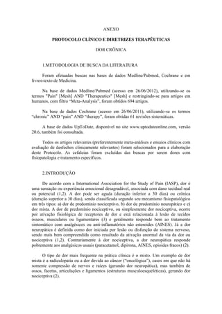 ANEXO
PROTOCOLO CLÍNICO E DIRETRIZES TERAPÊUTICAS
DOR CRÔNICA
1.METODOLOGIA DE BUSCA DA LITERATURA
Foram efetuadas buscas nas bases de dados Medline/Pubmed, Cochrane e em
livros-texto de Medicina.
Na base de dados Medline/Pubmed (acesso em 26/06/2012), utilizando-se os
termos "Pain" [Mesh] AND "Therapeutics" [Mesh] e restringindo-se para artigos em
humanos, com filtro “Meta-Analysis”, foram obtidos 694 artigos.
Na base de dados Cochrane (acesso em 26/06/2011), utilizando-se os termos
“chronic” AND “pain” AND “therapy”, foram obtidas 61 revisões sistemáticas.
A base de dados UpToDate, disponível no site www.uptodateonline.com, versão
20.6, também foi consultada.
Todos os artigos relevantes (preferentemente meta-análises e ensaios clínicos com
avaliação de desfechos clinicamente relevantes) foram selecionados para a elaboração
deste Protocolo. As cefaleias foram excluídas das buscas por serem dores com
fisiopatologia e tratamento específicos.
2.INTRODUÇÃO
De acordo com a International Association for the Study of Pain (IASP), dor é
uma sensação ou experiência emocional desagradável, associada com dano tecidual real
ou potencial (1,2). A dor pode ser aguda (duração inferior a 30 dias) ou crônica
(duração superior a 30 dias), sendo classificada segundo seu mecanismo fisiopatológico
em três tipos: a) dor de predomínio nociceptivo, b) dor de predomínio neuropático e c)
dor mista. A dor de predomínio nociceptivo, ou simplesmente dor nociceptiva, ocorre
por ativação fisiológica de receptores de dor e está relacionada à lesão de tecidos
ósseos, musculares ou ligamentares (3) e geralmente responde bem ao tratamento
sintomático com analgésicos ou anti-inflamatórios não esteroides (AINES). Já a dor
neuropática é definida como dor iniciada por lesão ou disfunção do sistema nervoso,
sendo mais bem compreendida como resultado da ativação anormal da via da dor ou
nociceptiva (1,2). Contrariamente à dor nociceptiva, a dor neuropática responde
pobremente aos analgésicos usuais (paracetamol, dipirona, AINES, opioides fracos) (2).
O tipo de dor mais frequente na prática clínica é o misto. Um exemplo de dor
mista é a radiculopatia ou a dor devida ao câncer (“oncológica”), casos em que não há
somente compressão de nervos e raízes (gerando dor neuropática), mas também de
ossos, facetas, articulações e ligamentos (estruturas musculoesqueléticas), gerando dor
nociceptiva (2).
 
