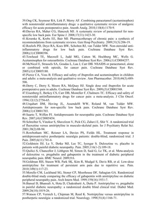 39.Ong CK, Seymour RA, Lirk P, Merry AF. Combining paracetamol (acetaminophen)
with nonsteroidal antiinflammatory drugs: a qualitative systematic review of analgesic
efficacy for acute postoperative pain. Anesth Analg. 2010;110(4):1170-9.
40.Davies RA, Maher CG, Hancock MJ. A systematic review of paracetamol for non-
specific low back pain. Eur Spine J. 2008;17(11):1423-30.
41.Kroenke K, Krebs EE, Bair MJ. Pharmacotherapy of chronic pain: a synthesis of
recommendations from systematic reviews. Gen Hosp Psychiatry. 2009;31(3):206-19.
42.Roelofs PD, Deyo RA, Koes BW, Scholten RJ, van Tulder MW. Non-steroidal anti-
inflammatory drugs for low back pain. Cochrane Database Syst Rev.
2008;(1):CD000396.
43.Towheed TE, Maxwell L, Judd MG, Catton M, Hochberg MC, Wells G.
Acetaminophen for osteoarthritis. Cochrane Database Syst Rev. 2006;(1):CD004257.
44.McNicol E, Strassels SA, Goudas L, Lau J, Carr DB. NSAIDS or paracetamol, alone
or combined with opioids, for cancer pain. Cochrane Database Syst Rev.
2005;(1):CD005180.
45.Pierce CA, Voss B. Efficacy and safety of ibuprofen and acetaminophen in children
and adults: a meta-analysis and qualitative review. Ann Pharmacother. 2010;44(3):489-
506.
46.Derry C, Derry S, Moore RA, McQuay HJ. Single dose oral ibuprofen for acute
postoperative pain in adults. Cochrane Database Syst Rev. 2009;(3):CD001548.
47.Eisenberg E, Berkey CS, Carr DB, Mosteller F, Chalmers TC. Efficacy and safety of
nonsteroidal antiinflammatory drugs for cancer pain: a meta-analysis. J Clin Oncol.
1994;12(12):2756-65.
48.Urquhart DM, Hoving JL, Assendelft WW, Roland M, van Tulder MW.
Antidepressants for non-specific low back pain. Cochrane Database Syst Rev.
2008;(1):CD001703.
49.Saarto T, Wiffen PJ. Antidepressants for neuropathic pain. Cochrane Database Syst
Rev. 2007;(4):CD005454.
50.Schreiber S, Vinokur S, Shavelzon V, Pick CG, Zahavi E, Shir Y. A randomized trial
of fluoxetine versus amitriptyline in musculo-skeletal pain. Isr J Psychiatry Relat Sci.
2001;38(2):88-94.
51.Rowbotham MC, Reisner LA, Davies PS, Fields HL. Treatment response in
antidepressant-naïve postherpetic neuralgia patients: double-blind, randomized trial. J
Pain. 2005;6(11):741-6.
52.Goldstein DJ, Lu Y, Detke MJ, Lee TC, Iyengar S. Duloxetine vs. placebo in
patients with painful diabetic neuropathy. Pain. 2005;116(1-2):109-18.
53.Quilici S, Chancellor J, Löthgren M, Simon D, Said G, Le TK, et al. Meta-analysis
of duloxetine vs. pregabalin and gabapentin in the treatment of diabetic peripheral
neuropathic pain. BMC Neurol. 2009;9:6.
54.Goldman RH, Stason WB, Park SK, Kim R, Mudgal S, Davis RB, et al. Low-dose
amitriptyline for treatment of persistent arm pain due to repetitive use. Pain.
2010;149(1):117-23.
55.Morello CM, Leckband SG, Stoner CP, Moorhouse DF, Sahagian GA. Randomized
double-blind study comparing the efficacy of gabapentin with amitriptyline on diabetic
peripheral neuropathy pain. Arch Intern Med. 1999;159(16):1931-7.
56.Bansal D, Bhansali A, Hota D, Chakrabarti A, Dutta P. Amitriptyline vs. pregabalin
in painful diabetic neuropathy: a randomized double blind clinical trial. Diabet Med.
2009;26(10):1019-26.
57.Watson CP, Vernich L, Chipman M, Reed K. Nortriptyline versus amitriptyline in
postherpetic neuralgia: a randomized trial. Neurology. 1998;51(4):1166-71.
 