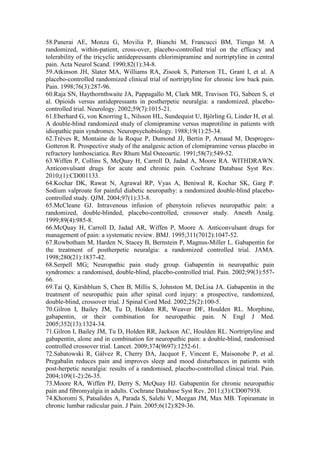 58.Panerai AE, Monza G, Movilia P, Bianchi M, Francucci BM, Tiengo M. A
randomized, within-patient, cross-over, placebo-controlled trial on the efficacy and
tolerability of the tricyclic antidepressants chlorimipramine and nortriptyline in central
pain. Acta Neurol Scand. 1990;82(1):34-8.
59.Atkinson JH, Slater MA, Williams RA, Zisook S, Patterson TL, Grant I, et al. A
placebo-controlled randomized clinical trial of nortriptyline for chronic low back pain.
Pain. 1998;76(3):287-96.
60.Raja SN, Haythornthwaite JA, Pappagallo M, Clark MR, Travison TG, Sabeen S, et
al. Opioids versus antidepressants in postherpetic neuralgia: a randomized, placebo-
controlled trial. Neurology. 2002;59(7):1015-21.
61.Eberhard G, von Knorring L, Nilsson HL, Sundequist U, Björling G, Linder H, et al.
A double-blind randomized study of clomipramine versus maprotiline in patients with
idiopathic pain syndromes. Neuropsychobiology. 1988;19(1):25-34.
62.Trèves R, Montaine de la Roque P, Dumond JJ, Bertin P, Arnaud M, Desproges-
Gotteron R. Prospective study of the analgesic action of clomipramine versus placebo in
refractory lumbosciatica. Rev Rhum Mal Osteoartic. 1991;58(7):549-52.
63.Wiffen P, Collins S, McQuay H, Carroll D, Jadad A, Moore RA. WITHDRAWN.
Anticonvulsant drugs for acute and chronic pain. Cochrane Database Syst Rev.
2010;(1):CD001133.
64.Kochar DK, Rawat N, Agrawal RP, Vyas A, Beniwal R, Kochar SK, Garg P.
Sodium valproate for painful diabetic neuropathy: a randomized double-blind placebo-
controlled study. QJM. 2004;97(1):33-8.
65.McCleane GJ. Intravenous infusion of phenytoin relieves neuropathic pain: a
randomized, double-blinded, placebo-controlled, crossover study. Anesth Analg.
1999;89(4):985-8.
66.McQuay H, Carroll D, Jadad AR, Wiffen P, Moore A. Anticonvulsant drugs for
management of pain: a systematic review. BMJ. 1995;311(7012):1047-52.
67.Rowbotham M, Harden N, Stacey B, Bernstein P, Magnus-Miller L. Gabapentin for
the treatment of postherpetic neuralgia: a randomized controlled trial. JAMA.
1998;280(21):1837-42.
68.Serpell MG; Neuropathic pain study group. Gabapentin in neuropathic pain
syndromes: a randomised, double-blind, placebo-controlled trial. Pain. 2002;99(3):557-
66.
69.Tai Q, Kirshblum S, Chen B, Millis S, Johnston M, DeLisa JA. Gabapentin in the
treatment of neuropathic pain after spinal cord injury: a prospective, randomized,
double-blind, crossover trial. J Spinal Cord Med. 2002;25(2):100-5.
70.Gilron I, Bailey JM, Tu D, Holden RR, Weaver DF, Houlden RL. Morphine,
gabapentin, or their combination for neuropathic pain. N Engl J Med.
2005;352(13):1324-34.
71.Gilron I, Bailey JM, Tu D, Holden RR, Jackson AC, Houlden RL. Nortriptyline and
gabapentin, alone and in combination for neuropathic pain: a double-blind, randomised
controlled crossover trial. Lancet. 2009;374(9697):1252-61.
72.Sabatowski R, Gálvez R, Cherry DA, Jacquot F, Vincent E, Maisonobe P, et al.
Pregabalin reduces pain and improves sleep and mood disturbances in patients with
post-herpetic neuralgia: results of a randomised, placebo-controlled clinical trial. Pain.
2004;109(1-2):26-35.
73.Moore RA, Wiffen PJ, Derry S, McQuay HJ. Gabapentin for chronic neuropathic
pain and fibromyalgia in adults. Cochrane Database Syst Rev. 2011;(3):CD007938.
74.Khoromi S, Patsalides A, Parada S, Salehi V, Meegan JM, Max MB. Topiramate in
chronic lumbar radicular pain. J Pain. 2005;6(12):829-36.
 