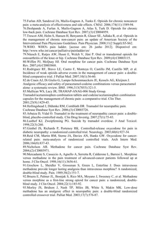 75.Furlan AD, Sandoval JA, Mailis-Gagnon A, Tunks E. Opioids for chronic noncancer
pain: a meta-analysis of effectiveness and side effects. CMAJ. 2006;174(11):1589-94.
76.Deshpande A, Furlan A, Mailis-Gagnon A, Atlas S, Turk D. Opioids for chronic
low-back pain. Cochrane Database Syst Rev. 2007;(3):CD004959.
77.Trescot AM, Helm S, Hansen H, Benyamin R, Glaser SE, Adlaka R, et al. Opioids in
the management of chronic non-cancer pain: an update of American Society of the
Interventional Pain Physicians Guidelines. Pain Physician. 2008;11(2 Suppl):S5-S62.
78.WHO. WHO's pain ladder. [acesso em: 26 junho 2012]. Disponível em:
http://www.who.int/cancer/palliative/painladder/en/
79.Nüesch E, Rutjes AW, Husni E, Welch V, Jüni P. Oral or transdermal opioids for
osteoarthritis of the knee or hip. Cochrane Database Syst Rev. 2009;(4):CD003115.
80.Wiffen PJ, McQuay HJ. Oral morphine for cancer pain. Cochrane Database Syst
Rev. 2007;(4):CD003868.
81.Rodriguez RF, Bravo LE, Castro F, Montoya O, Castillo JM, Castillo MP, et al.
Incidence of weak opioids adverse events in the management of cancer pain: a double-
blind comparative trial. J Palliat Med. 2007;10(1):56-60.
82.de Craen AJ, Di Giulio G, Lampe-Schoenmaeckers JE, Kessels AG, Kleijnen J.
Analgesic efficacy and safety of paracetamol-codeine combinations versus paracetamol
alone: a systematic review. BMJ. 1996;313(7053):321-5.
83.Mullican WS, Lacy JR; TRAMAP-ANAG-006 Study Group.
Tramadol/acetaminophen combination tablets and codeine/acetaminophen combination
capsules for the management of chronic pain: a comparative trial. Clin Ther.
2001;23(9):1429-45.
84.Hollingshead J, Dühmke RM, Cornblath DR. Tramadol for neuropathic pain.
Cochrane Database Syst Rev. 2006;(3):CD003726.
85.Arbaiza D, Vidal O. Tramadol in the treatment of neuropathic cancer pain: a double-
blind, placebo-controlled study. Clin Drug Investig. 2007;27(1):75-83.
86.Lusthof KJ, Zweipfenning PG. Suicide by tramadol overdose. J Anal Toxicol.
1998;22(3):260.
87.Gimbel JS, Richards P, Portenoy RK. Controlled-release oxycodone for pain in
diabetic neuropathy: a randomized controlled trial. Neurology. 2003;60(6):927-34.
88.Reid CM, Martin RM, Sterne JA, Davies AN, Hanks GW. Oxycodone for cancer-
related pain: meta-analysis of randomized controlled trials. Arch Intern Med.
2006;166(8):837-43.
89.Nicholson AB. Methadone for cancer pain. Cochrane Database Syst Rev.
2004;(2):CD003971.
90.Mercadante S, Casuccio A, Agnello A, Serretta R, Calderone L, Barresi L. Morphine
versus methadone in the pain treatment of advanced-cancer patients followed up at
home. J Clin Oncol. 1998;16(11):3656-61.
91.Grochow L, Sheidler V, Grossman S, Green L, Enterline J. Does intravenous
methadone provide longer lasting analgesia than intravenous morphine? A randomized,
double-blind study. Pain. 1989;38(2):151-7.
92.Bruera E, Palmer JL, Bosnjak S, Rico MA, Moyano J, Sweeney C, et al. Methadone
versus morphine as a first-line strong opioid for cancer pain: a randomized, double-
blind study. J Clin Oncol. 2004;22(1):185-92.
93.Morley JS, Bridson J, Nash TP, Miles JB, White S, Makin MK. Low-dose
methadone has an analgesic effect in neuropathic pain: a double-blind randomized
controlled crossover trial. Palliat Med. 2003;17(7):576-87.
 