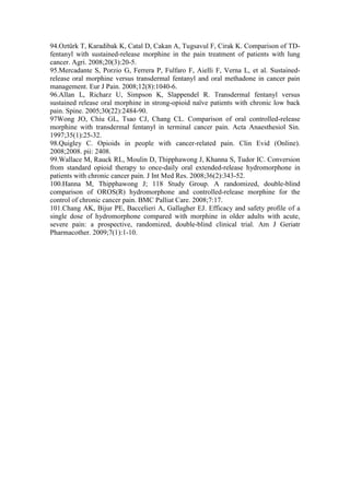 94.Oztürk T, Karadibak K, Catal D, Cakan A, Tugsavul F, Cirak K. Comparison of TD-
fentanyl with sustained-release morphine in the pain treatment of patients with lung
cancer. Agri. 2008;20(3):20-5.
95.Mercadante S, Porzio G, Ferrera P, Fulfaro F, Aielli F, Verna L, et al. Sustained-
release oral morphine versus transdermal fentanyl and oral methadone in cancer pain
management. Eur J Pain. 2008;12(8):1040-6.
96.Allan L, Richarz U, Simpson K, Slappendel R. Transdermal fentanyl versus
sustained release oral morphine in strong-opioid naïve patients with chronic low back
pain. Spine. 2005;30(22):2484-90.
97Wong JO, Chiu GL, Tsao CJ, Chang CL. Comparison of oral controlled-release
morphine with transdermal fentanyl in terminal cancer pain. Acta Anaesthesiol Sin.
1997;35(1):25-32.
98.Quigley C. Opioids in people with cancer-related pain. Clin Evid (Online).
2008;2008. pii: 2408.
99.Wallace M, Rauck RL, Moulin D, Thipphawong J, Khanna S, Tudor IC. Conversion
from standard opioid therapy to once-daily oral extended-release hydromorphone in
patients with chronic cancer pain. J Int Med Res. 2008;36(2):343-52.
100.Hanna M, Thipphawong J; 118 Study Group. A randomized, double-blind
comparison of OROS(R) hydromorphone and controlled-release morphine for the
control of chronic cancer pain. BMC Palliat Care. 2008;7:17.
101.Chang AK, Bijur PE, Baccelieri A, Gallagher EJ. Efficacy and safety profile of a
single dose of hydromorphone compared with morphine in older adults with acute,
severe pain: a prospective, randomized, double-blind clinical trial. Am J Geriatr
Pharmacother. 2009;7(1):1-10.
 