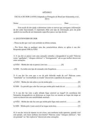 APÊNDICE
ESCALA DE DOR LANNS (Adaptada ao Português do Brasil por Schestatsky et al.,
2011)
Nome: _____________________________________________ Data: __________
Esta escala de dor ajuda a determinar como os nervos que carregam a informação
de dor estão funcionando. É importante obter este tipo de informação, pois ela pode
ajudá-lo na escolha de um tratamento específico para o seu tipo de dor.
A. QUESTIONÁRIO DE DOR
- Pense na dor que você vem sentindo na última semana.
- Por favor, diga se qualquer uma das características abaixo se aplica à sua dor.
Responda apenas SIM ou NÃO.
1) A sua dor se parece com uma sensação estranha e desagradável na pele? Palavras
como “agulhadas”, “choques elétricos” e “formigamento” são as que melhor descrevem
estas sensações.
a) NÃO – Minha dor não se parece com isso..............................[0]
b) SIM – Eu tenho este tipo de sensação com frequência.......................................[5]
2) A sua dor faz com que a cor da pele dolorida mude de cor? Palavras como
“manchada” ou “avermelhada ou rosada” descrevem a aparência da sua pele.
a) NÃO – Minha dor não afeta a cor da minha pele.......................................................[0]
b) SIM – Eu percebi que a dor faz com que minha pele mude de cor. ..........................[5]
3) A sua dor faz com a pele afetada fique sensível ao toque? [A ocorrência de]
Sensações desagradáveis ou dolorosas ao toque leve ou mesmo ao toque da roupa ao
vestir-se descrevem esta sensibilidade anormal.-
a) NÃO – Minha dor não faz com que minha pele fique mais sensível.........................[0]
b) SIM – Minha pele é mais sensível ao toque nesta área..............................................[3]
4) A sua dor inicia de repente ou em crises, sem nenhuma razão aparente, quando você
está parado, sem fazer nenhum movimento? Palavras como “choques elétricos”, “dor
em pontada” ou “dor explosiva” descrevem estas sensações.
 