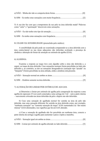 a) NÃO – Minha dor não se comporta desta forma ......................................................[0]
b) SIM – Eu tenho estas sensações com muita frequência.............................................[2]
5) A sua dor faz com que a temperatura da sua pele na área dolorida mude? Palavras
como “calor” e “queimação” descrevem estas sensações.
a) NÃO – Eu não tenho este tipo de sensação................................................................[0]
b) SIM – Eu tenho estas sensações com frequência........................................................[1]
B. EXAME DA SENSIBILIDADE (preenchido pelo médico)
A sensibilidade da pele pode ser examinada comparando-se a área dolorida com a
área contra-lateral ou nas áreas adjacentes não doloridas avaliando a presença de
alodinia e alteração do limiar de sensação ao estímulo da agulha (LSA).
6) ALODINIA
Examine a resposta ao toque leve com algodão sobre a área não dolorida e, a
seguir, ao toque da área dolorida. Caso sensações normais forem percebidas no lado não
dolorido e, ao contrário, se dor ou sensações desagradáveis (sensação tipo “picada” ou
“latejante”) forem percebidas na área afetada, então a alodinia está presente.
a) NÃO – Sensação normal em ambas as áreas..............................................................[0]
b) SIM – Alodinia somente na área dolorida..................................................................[5]
7) ALTERAÇÃO DO LIMIAR POR ESTÍMULO DE AGULHA
a) Determine o limiar por estímulo de agulha pela comparação da resposta a uma
agulha de espessura 23 (cor azul) conectada a uma seringa de 2 ml – sem a parte interna
– suavemente colocada nas áreas doloridas da pele e depois nas não doloridas.
b) Caso uma sensação de agulhada normal for sentida na área da pele não
dolorida, mas uma sensação diferente for sentida na área dolorida como, por exemplo,
“nenhuma sensação” ou “somente sensação de toque” (LSA aumentado) ou “dor muito
intensa” (LSA diminuído), isso significa que há um LSA alterado.
c) Caso a sensação de agulhada não for percebida em nenhuma área, conecte a
parte interna da seringa à agulha para aumentar o peso e repita a manobra.
a) NÃO – Sensação igual em ambas as áreas.................................................................[0]
b) SIM – Limiar por estímulo de agulha alterado no lado dolorido...............................[3]
 