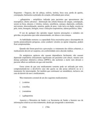 frequentes - fraqueza, dor de cabeça, euforia, insônia, boca seca, perda de apetite,
constipação, batimentos acelerados do coração, dificuldade para urinar;
- gabapentina - antipilético indicado para pacientes que apresentarem dor
neuropática; efeitos adversos - diminuição das células brancas do sangue, constipação,
secura na boca, náuseas e vômitos, tontura, sonolência, cansaço, depressão, confusão,
nervosismo, descoordenação, amnésia, ganho de peso, visão turva ou dupla, coceira na
pele, rinite, bronquite, faringite, tosse e infecções respiratórias, edema periférico, febre.
O uso de qualquer dos opioides requer maiores precauções e cuidados em
grávidas, em pacientes que estão amamentando, em idosos e em crianças.
As habilidades motoras e a capacidade física necessárias para o desempenho de
tarefas potencialmente perigosas, como conduzir veículos ou operar máquinas, podem
ficar comprometidas.
Quando não forem possíveis a prevenção e o tratamento dos efeitos colaterais, o
medicamento deverá ser suspenso, em conformidade com a decisão médica.
Os analgésicos opiáceos não causam dependência facilmente; não causam
depressão respiratória clinicamente significante em pacientes com câncer, mesmo com
doença pulmonar obstrutiva crônica (DPOC); não aceleram a morte nem deixam o
paciente alheio ao ambiente em que está inserido.
Estou ciente de que este medicamento somente pode ser utilizado por mim,
comprometendo-me a devolvê-lo caso não queira ou não possa utilizá-lo ou se o
tratamento for interrompido. Sei também que continuarei ser atendido(a), inclusive em
caso de desistir de usar o medicamento.
Meu tratamento constará de um dos seguintes medicamentos:
( ) codeína
( ) morfina
( ) metadona
( ) gabapentina
Autorizo o Ministério da Saúde e as Secretarias de Saúde a fazerem uso de
informações relativas ao meu tratamento, desde que assegurado o anonimato.
( ) Sim ( ) Não
 