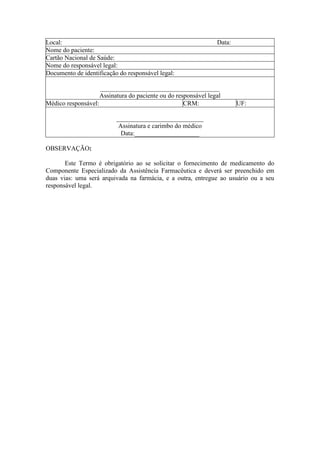 Local: Data:
Nome do paciente:
Cartão Nacional de Saúde:
Nome do responsável legal:
Documento de identificação do responsável legal:
_____________________________________
Assinatura do paciente ou do responsável legal
Médico responsável: CRM: UF:
___________________________
Assinatura e carimbo do médico
Data:____________________
OBSERVAÇÃO:
Este Termo é obrigatório ao se solicitar o fornecimento de medicamento do
Componente Especializado da Assistência Farmacêutica e deverá ser preenchido em
duas vias: uma será arquivada na farmácia, e a outra, entregue ao usuário ou a seu
responsável legal.
 