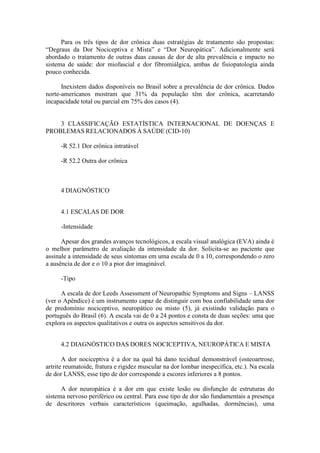 Para os três tipos de dor crônica duas estratégias de tratamento são propostas:
“Degraus da Dor Nociceptiva e Mista” e “Dor Neuropática”. Adicionalmente será
abordado o tratamento de outras duas causas de dor de alta prevalência e impacto no
sistema de saúde: dor miofascial e dor fibromiálgica, ambas de fisiopatologia ainda
pouco conhecida.
Inexistem dados disponíveis no Brasil sobre a prevalência de dor crônica. Dados
norte-americanos mostram que 31% da população têm dor crônica, acarretando
incapacidade total ou parcial em 75% dos casos (4).
3 CLASSIFICAÇÃO ESTATÍSTICA INTERNACIONAL DE DOENÇAS E
PROBLEMAS RELACIONADOS À SAÚDE (CID-10)
-R 52.1 Dor crônica intratável
-R 52.2 Outra dor crônica
4 DIAGNÓSTICO
4.1 ESCALAS DE DOR
-Intensidade
Apesar dos grandes avanços tecnológicos, a escala visual analógica (EVA) ainda é
o melhor parâmetro de avaliação da intensidade da dor. Solicita-se ao paciente que
assinale a intensidade de seus sintomas em uma escala de 0 a 10, correspondendo o zero
a ausência de dor e o 10 a pior dor imaginável.
-Tipo
A escala de dor Leeds Assessment of Neuropathic Symptoms and Signs – LANSS
(ver o Apêndice) é um instrumento capaz de distinguir com boa confiabilidade uma dor
de predomínio nociceptivo, neuropático ou misto (5), já existindo validação para o
português do Brasil (6). A escala vai de 0 a 24 pontos e consta de duas seções: uma que
explora os aspectos qualitativos e outra os aspectos sensitivos da dor.
4.2 DIAGNÓSTICO DAS DORES NOCICEPTIVA, NEUROPÁTICA E MISTA
A dor nociceptiva é a dor na qual há dano tecidual demonstrável (osteoartrose,
artrite reumatoide, fratura e rigidez muscular na dor lombar inespecífica, etc.). Na escala
de dor LANSS, esse tipo de dor corresponde a escores inferiores a 8 pontos.
A dor neuropática é a dor em que existe lesão ou disfunção de estruturas do
sistema nervoso periférico ou central. Para esse tipo de dor são fundamentais a presença
de descritores verbais característicos (queimação, agulhadas, dormências), uma
 