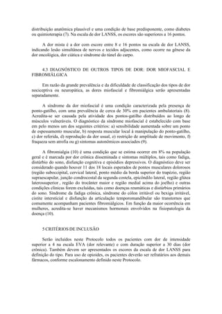 distribuição anatômica plausível e uma condição de base predisponente, como diabetes
ou quimioterapia (7). Na escala de dor LANSS, os escores são superiores a 16 pontos.
A dor mista é a dor com escore entre 8 e 16 pontos na escala de dor LANSS,
indicando lesão simultânea de nervos e tecidos adjacentes, como ocorre na gênese da
dor oncológica, dor ciática e síndrome do túnel do carpo.
4.3 DIAGNÓSTICO DE OUTROS TIPOS DE DOR: DOR MIOFASCIAL E
FIBROMIÁLGICA
Em razão da grande prevalência e da dificuldade de classificação dos tipos de dor
nociceptiva ou neuropática, as dores miofascial e fibromiálgica serão apresentadas
separadamente.
A síndrome da dor miofascial é uma condição caracterizada pela presença de
ponto-gatilho, com uma prevalência de cerca de 30% em pacientes ambulatoriais (8).
Acredita-se ser causada pela atividade dos pontos-gatilho distribuídos ao longo de
músculos vulneráveis. O diagnóstico da síndrome miofascial é estabelecido com base
em pelo menos um dos seguintes critérios: a) sensibilidade aumentada sobre um ponto
de espessamento muscular, b) resposta muscular local à manipulação do ponto-gatilho,
c) dor referida, d) reprodução da dor usual, e) restrição de amplitude de movimento, f)
fraqueza sem atrofia ou g) sintomas autonômicos associados (9).
A fibromialgia (10) é uma condição que se estima ocorrer em 8% na população
geral e é marcada por dor crônica disseminada e sintomas múltiplos, tais como fadiga,
distúrbio do sono, disfunção cognitiva e episódios depressivos. O diagnóstico deve ser
considerado quando houver 11 dos 18 locais esperados de pontos musculares dolorosos
(região suboccipital, cervical lateral, ponto médio da borda superior do trapézio, região
supraescapular, junção condrocostal da segunda costela, epicôndilo lateral, região glútea
laterossuperior , região do trocânter maior e região medial acima do joelho) e outras
condições clínicas forem excluídas, tais como doenças reumáticas e distúrbios primários
do sono. Síndrome da fadiga crônica, síndrome do cólon irritável ou bexiga irritável,
cistite intersticial e disfunção da articulação temporomandibular são transtornos que
comumente acompanham pacientes fibromiálgicos. Em função da maior ocorrência em
mulheres, acredita-se haver mecanismos hormonais envolvidos na fisiopatologia da
doença (10).
5 CRITÉRIOS DE INCLUSÃO
Serão incluídos neste Protocolo todos os pacientes com dor de intensidade
superior a 4 na escala EVA (dor relevante) e com duração superior a 30 dias (dor
crônica). Também devem ser apresentados os escores da escala de dor LANSS para
definição do tipo. Para uso de opioides, os pacientes deverão ser refratários aos demais
fármacos, conforme escalonamento definido neste Protocolo.
 