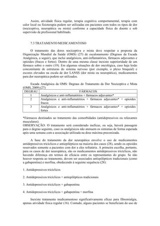 Assim, atividade física regular, terapia cognitiva comportamental, terapia com
calor local ou fisioterapia podem ser utilizadas em pacientes com todos os tipos de dor
(nociceptiva, neuropática ou mista) conforme a capacidade física do doente e sob
supervisão de profissional habilitado.
7.3 TRATAMENTO MEDICAMENTOSO
O tratamento das dores nociceptiva e mista deve respeitar a proposta da
Organização Mundial da Saúde (OMS) (27) de escalonamento (Degraus da Escada
Analgésica, a seguir), que inclui analgésicos, anti-inflamatórios, fármacos adjuvantes e
opioides (fracos e fortes). Dentro de uma mesma classe inexiste superioridade de um
fármaco sobre o outro (19). Em algumas situações de dor oncológica, caso haja lesão
concomitante de estruturas do sistema nervoso (por exemplo, o plexo braquial) e
escores elevados na escala de dor LANSS (dor mista ou neuropática), medicamentos
para dor neuropática podem ser utilizados.
Escada Analgésica da OMS: Degraus do Tratamento da Dor Nociceptiva e Mista
(OMS, 2009) (27)
DEGRAU FÁRMACOS
1 Analgésicos e anti-inflamatórios + fármacos adjuvantes*
2 Analgésicos e anti-inflamatórios + fármacos adjuvantes* + opioides
fracos
3 Analgésicos e anti-inflamatórios + fármacos adjuvantes* + opioides
fortes
*Fármacos destinados ao tratamento das comorbidades (antidepressivos ou relaxantes
musculares).
OBSERVAÇÃO: O tratamento será considerado ineficaz, ou seja, haverá passagem
para o degrau seguinte, caso os analgésicos não atenuem os sintomas de forma esperada
após uma semana com a associação utilizada na dose máxima preconizada.
A base do tratamento da dor neuropática envolve o uso de medicamentos
antidepressivos tricíclicos e antiepilépticos na maioria dos casos (28), sendo os opioides
reservados somente a pacientes com dor a eles refratária. A primeira escolha, portanto,
para os casos de dor neuropática, são os medicamentos antidepressivos tricíclicos, não
havendo diferença em termos de eficácia entre os representantes do grupo. Se não
houver resposta ao tratamento, devem ser associados antiepilépticos tradicionais (como
a gabapentina) e morfina, obedecendo à seguinte sequência (28):
1. Antidepressivos tricíclicos
2. Antidepressivos tricíclicos + antiepilépticos tradicionais
3. Antidepressivos tricíclicos + gabapentina
4. Antidepressivos tricíclicos + gabapentina + morfina
Inexiste tratamento medicamentoso significativamente eficaz para fibromialgia,
apenas atividade física regular (16). Contudo, alguns pacientes se beneficiam do uso de
 