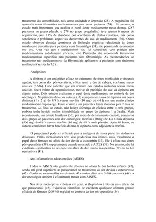 tratamento das comorbidades, tais como ansiedade e depressão (28). A pregabalina foi
apontada como alternativa medicamentosa para esses pacientes (29). No entanto, o
estudo mais importante que avaliou o papel deste medicamento nessa doença (287
pacientes no grupo placebo e 279 no grupo pregabalina) teve apenas 6 meses de
seguimento, com 17% de abandono por ocorrência de efeitos colaterais, tais como
sonolência e problemas cognitivos decorrentes do uso do medicamento (30). Outro
estudo observou elevada ocorrência de disfunção cognitiva relacionada às doses
usualmente prescritas para pacientes com fibromialgia (31), não permitindo recomendar
seu uso. Uma vez que o medicamento não foi comparado com práticas não
medicamentosas sabidamente eficazes, este Protocolo não recomenda tratamento
medicamentoso específico para pacientes com fibromialgia. As recomendações de
tratamento não medicamentoso da fibromialgia aplicam-se a pacientes com síndrome
miofascial (Ver seção 7.2).
Analgésicos
A dipirona é um analgésico eficaz no tratamento de dores miofasciais e viscerais
agudas, tais como dor pós-operatória, cólica renal e dor de cabeça, conforme meta-
análises (32-36). Cabe salientar que em nenhum dos estudos incluídos nessas meta-
análises houve relato de agranulocitose, motivo de proibição do uso da dipirona em
alguns países. Dois estudos avaliaram o papel deste medicamento no controle da dor
oncológica. No primeiro deles, os autores (35) compararam o uso de dipirona em doses
distintas (1 e 2 g) de 8/8 h versus morfina (10 mg) de 4/4 h em um ensaio clínico
randomizado e duplo-cego. Cento e vinte e um pacientes foram alocados para 7 dias de
tratamento. Ao final do estudo, não houve diferença de eficácia entre os três grupos,
embora tenha havido melhor tolerabilidade no grupo de dipirona 1 g 3x/dia. Mais
recentemente, um estudo brasileiro (36), por meio de delineamento cruzado, comparou
dois grupos de pacientes com dor oncológica: morfina (10 mg) de 4/4 h mais dipirona
(500 mg) de 6/6 h versus morfina (10 mg) de 4/4 h mais placebo. Após 48 horas, os
autores concluíram haver benefício do uso de dipirona como adjuvante à morfina.
O paracetamol pode ser utilizado para a analgesia da maior parte das síndromes
dolorosas. Várias meta-análises têm sido produzidas nos últimos anos, ressaltando o
papel deste fármaco no alívio da dor devida a osteoartrite (37). Ele é eficaz nas dores
pós-operatórias (38), especialmente quando associado a AINES (39). No entanto, não há
evidência significativa de seu papel no alívio da dor lombar inespecífica (40) ou da dor
neuropática (41).
Anti-inflamatórios não esteroides (AINES)
Todos os AINES são igualmente eficazes no alívio da dor lombar crônica (42),
sendo em geral superiores ao paracetamol no tratamento da dor devida a osteoartrose
(43). Conforme meta-análise envolvendo 42 ensaios clínicos e 3.084 pacientes (44), a
dor oncológica também é eficazmente tratada com AINES.
Nas dores nociceptivas crônicas em geral, o ibuprofeno é tão ou mais eficaz do
que paracetamol (45). Evidências científicas de excelente qualidade afirmam grande
eficácia do fármaco (200-400 mg/dia) no controle da dor pós-operatória (46).
 