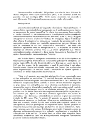 Uma meta-análise envolvendo 1.545 pacientes concluiu não haver diferença de
eficácia analgésica entre o ácido acetilsalicílico (AAS) e três diferentes AINES nos
pacientes com dor oncológica (47). Neste mesmo documento, foi observada a
equivalência entre AAS e opioides fracos em alguns dos estudos selecionados.
Antidepressivos
Uma meta-análise elaborada por Urquhart e colaboradores (48) em 2008 reuniu 10
ensaios clínicos e concluiu não haver vantagens do uso de antidepressivos sobre placebo
no tratamento da dor lombar inespecífica. Em relação à dor neuropática, foram reunidos
61 ensaios clínicos (3.293 pacientes) envolvendo 20 antidepressivos diferentes (49). Os
autores calcularam um NNT (número necessário para tratar) de 3,6 (IC 95%; 3-4,5) para
antidepressivos tricíclicos no alívio moderado da dor neuropática. Apesar de não haver
clara eficácia de antidepressivos inibidores da recaptação da serotonina sobre a dor
neuropática, ensaios clínicos bem conduzidos demonstraram que esses fármacos são
úteis no tratamento da dor com “características neuropáticas”, não sendo esta
classificada tipicamente como dor neuropática (49-51). A duloxetina, um inibidor da
recaptação da serotonina, apesar de eficaz (52), é similar a pregabalina (53) e não foi
comparada com outros antidepressivos dessa mesma classe, como a fluoxetina. Por tal
razão, a duloxetina não é recomendada neste Protocolo.
Para avaliar o papel da amitriptilina no tratamento da dor por esforço repetitivo de
braço (dor nociceptiva), foram alocados 118 pacientes para receber amitriptilina (25
mg) ou placebo (54). Ao cabo de um mês não houve diferença nos valores de dor na
EVA nos dois grupos. Na dor neuropática, o papel de amitriptilina é mais claro,
havendo ensaios clínicos randomizados comparando este fármaco com a gabapentina
(55) e pregabalina (56). Em ambos os estudos, a amitriptilina foi superior a placebo e
comparável aos demais medicamentos no alívio da dor.
Trinta e três pacientes com neuralgia pós-herpética foram randomizados para
receber amitriptilina ou nortriptilina (57). Ao final do estudo, não houve diferenças
significativas entre os dois grupos com respeito a valores de dor na EVA, preferência do
fármaco ou incapacidade laboral. Contudo, os efeitos adversos foram mais frequentes
no grupo tratado com amitriptilina, mas não o suficiente para abandono do tratamento.
A nortriptilina também foi avaliada contra placebo na dor neuropática central, condição
em que foi significativamente superior no alívio dos sintomas (58). Setenta e oito
pacientes com dor lombar foram selecionados para receber nortriptilina ou placebo por
oito semanas (59). Apesar de não haver diferenças significativas nos escores de
qualidade de vida e depressão, a intensidade da dor foi menor no grupo da nortriptilina
(redução de 22% versus 9%). No entanto, 21 pacientes do grupo da nortriptilina
abandonaram o tratamento em função dos efeitos adversos anticolinérgicos, tais como
boca seca e retenção urinária. Por fim, outro trabalho (60) comparou a eficácia dos
antidepressivos tricíclicos (nortriptilina ou desipramina) versus opioides (morfina ou
metadona) nos pacientes com neuralgia pós-herpética em ensaio randomizado, duplo-
cego e cruzado. Após oito semanas de tratamento envolvendo 55 pacientes, ambas as
classes de medicamentos foram superiores a placebo e similares entre si na redução da
valoração dada à dor na EVA. Da mesma forma, os efeitos sobre a cognição foram
semelhantes, ocorrendo de forma leve. Consequentemente, nortriptilina e amitriptilina
podem ser utilizadas intercambiavelmente.
 