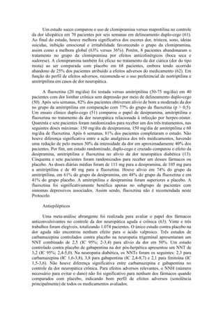Um estudo sueco comparou o uso de clomipramina versus maprotilina no controle
da dor idiopática em 70 pacientes por seis semanas em delineamento duplo-cego (61).
Ao final do estudo, houve melhora significativa dos escores dor, tristeza, sono, ideias
suicidas, inibição emocional e irritabilidade favorecendo o grupo da clomipramina,
assim como a melhora global (63% versus 36%). Porém, 8 pacientes abandonaram o
tratamento no grupo da clomipramina por efeitos anticolinérgicos (boca seca e
sudorese). A clomipramina também foi eficaz no tratamento da dor ciática (dor do tipo
mista) ao ser comparada com placebo em 68 pacientes, embora tendo ocorrido
abandono de 25% dos pacientes atribuído a efeitos adversos do medicamento (62). Em
função do perfil de efeitos adversos, recomenda-se o uso preferencial de nortriptilina e
amitriptilina em casos de dor neuropática.
A fluoxetina (20 mg/dia) foi testada versus amitriptilina (50-75 mg/dia) em 40
pacientes com dor lombar crônica sem depressão por meio de delineamento duplo-cego
(50). Após seis semanas, 82% dos pacientes obtiveram alívio de bom a moderado da dor
no grupo da amitriptilina em comparação com 77% do grupo da fluoxetina (p > 0,5).
Um ensaio clínico duplo-cego (51) comparou o papel de desipramina, amitriptilina e
fluoxetina no tratamento da dor neuropática relacionada à infecção por herpes-zóster.
Quarenta e sete pacientes foram randomizados para receber um dos três tratamentos, nas
seguintes doses máximas: 150 mg/dia de desipramina, 150 mg/dia de amitriptilina e 60
mg/dia de fluoxetina. Após 6 semanas, 81% dos pacientes completaram o estudo. Não
houve diferença significativa entre a ação analgésica dos três medicamentos, havendo
uma redução de pelo menos 50% da intensidade da dor em aproximadamente 40% dos
pacientes. Por fim, um estudo randomizado, duplo-cego e cruzado comparou o efeito da
desipramina, amitriptilina e fluoxetina no alívio da dor neuropática diabética (13).
Cinquenta e sete pacientes foram randomizados para receber um desses fármacos ou
placebo. As doses diárias médias foram de 111 mg para a desipramina, de 105 mg para
a amitriptilina e de 40 mg para a fluoxetina. Houve alívio em 74% do grupo da
amitriptilina, em 61% do grupo da desipramina, em 48% do grupo da fluoxetina e em
41% do grupo placebo. A amitriptilina e desipramina foram superiores a placebo. A
fluoxetina foi significativamente benéfica apenas no subgrupo de pacientes com
sintomas depressivos associados. Assim sendo, fluoxetina não é recomendada neste
Protocolo.
Antiepilépticos
Uma meta-análise abrangente foi realizada para avaliar o papel dos fármacos
anticonvulsivantes no controle da dor neuropática aguda e crônica (63). Vinte e três
trabalhos foram elegíveis, totalizando 1.074 pacientes. O único estudo contra placebo na
dor aguda não encontrou nenhum efeito para o ácido valproico. Três estudos de
carbamazepina controlados contra placebo na neuropatia trigeminal apresentaram um
NNT combinado de 2,5 (IC 95%; 2-3,4) para alívio da dor em 50%. Um estudo
controlado contra placebo de gabapentina na dor pós-herpética apresentou um NNT de
3,2 (IC 95%; 2,4-5,0). Na neuropatia diabética, os NNTs foram os seguintes: 2,3 para
carbamazepina (IC 1,6-3,8), 3,8 para gabapentina (IC 2,4-8,7) e 2,1 para fenitoína (IC
1,5-3,6). Não houve diferença significativa entre carbamazepina e gabapentina no
controle da dor neuropática crônica. Para efeitos adversos relevantes, o NNH (número
necessário para evitar o dano) não foi significativo para nenhum dos fármacos quando
comparados com placebo, indicando bom perfil de efeitos adversos (sonolência
principalmente) de todos os medicamentos avaliados.
 