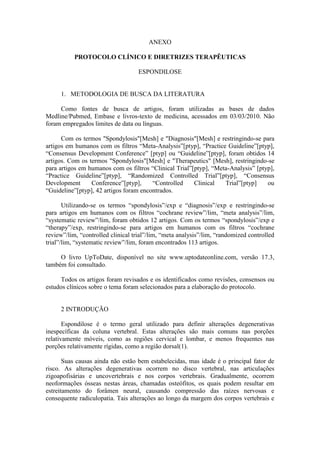 ANEXO

           PROTOCOLO CLÍNICO E DIRETRIZES TERAPÊUTICAS

                                    ESPONDILOSE


     1. METODOLOGIA DE BUSCA DA LITERATURA

     Como fontes de busca de artigos, foram utilizadas as bases de dados
Medline/Pubmed, Embase e livros-texto de medicina, acessados em 03/03/2010. Não
foram empregados limites de data ou línguas.

      Com os termos "Spondylosis"[Mesh] e "Diagnosis"[Mesh] e restringindo-se para
artigos em humanos com os filtros “Meta-Analysis”[ptyp], “Practice Guideline”[ptyp],
“Consensus Development Conference” [ptyp] ou “Guideline”[ptyp], foram obtidos 14
artigos. Com os termos "Spondylosis"[Mesh] e "Therapeutics" [Mesh], restringindo-se
para artigos em humanos com os filtros “Clinical Trial”[ptyp], “Meta-Analysis” [ptyp],
“Practice Guideline”[ptyp], “Randomized Controlled Trial”[ptyp], “Consensus
Development      Conference”[ptyp],     “Controlled     Clinical   Trial”[ptyp]    ou
“Guideline”[ptyp], 42 artigos foram encontrados.

       Utilizando-se os termos “spondylosis”/exp e “diagnosis”/exp e restringindo-se
para artigos em humanos com os filtros “cochrane review”/lim, “meta analysis”/lim,
“systematic review”/lim, foram obtidos 12 artigos. Com os termos “spondylosis”/exp e
“therapy”/exp, restringindo-se para artigos em humanos com os filtros “cochrane
review”/lim, “controlled clinical trial”/lim, “meta analysis”/lim, “randomized controlled
trial”/lim, “systematic review”/lim, foram encontrados 113 artigos.

     O livro UpToDate, disponível no site www.uptodateonline.com, versão 17.3,
também foi consultado.

      Todos os artigos foram revisados e os identificados como revisões, consensos ou
estudos clínicos sobre o tema foram selecionados para a elaboração do protocolo.


     2 INTRODUÇÃO

       Espondilose é o termo geral utilizado para definir alterações degenerativas
inespecíficas da coluna vertebral. Estas alterações são mais comuns nas porções
relativamente móveis, como as regiões cervical e lombar, e menos frequentes nas
porções relativamente rígidas, como a região dorsal(1).

       Suas causas ainda não estão bem estabelecidas, mas idade é o principal fator de
risco. As alterações degenerativas ocorrem no disco vertebral, nas articulações
zigoapofisárias e uncovertebrais e nos corpos vertebrais. Gradualmente, ocorrem
neoformações ósseas nestas áreas, chamadas osteófitos, os quais podem resultar em
estreitamento do forâmen neural, causando compressão das raízes nervosas e
consequente radiculopatia. Tais alterações ao longo da margem dos corpos vertebrais e
 