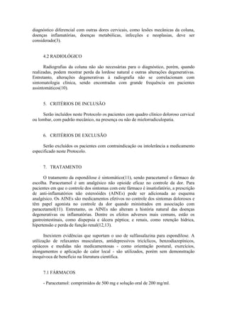 diagnóstico diferencial com outras dores cervicais, como lesões mecânicas da coluna,
doenças inflamatórias, doenças metabólicas, infecções e neoplasias, deve ser
considerado(3).


     4.2 RADIOLÓGICO

      Radiografias da coluna não são necessárias para o diagnóstico, porém, quando
realizadas, podem mostrar perda da lordose natural e outras alterações degenerativas.
Entretanto, alterações degenerativas à radiografia não se correlacionam com
sintomatologia clínica, sendo encontradas com grande frequência em pacientes
assintomáticos(10).


     5. CRITÉRIOS DE INCLUSÃO

     Serão incluídos neste Protocolo os pacientes com quadro clínico doloroso cervical
ou lombar, com padrão mecânico, na presença ou não de mielorradiculopatia.


     6. CRITÉRIOS DE EXCLUSÃO

      Serão excluídos os pacientes com contraindicação ou intolerância a medicamento
especificado neste Protocolo.


     7. TRATAMENTO

      O tratamento da espondilose é sintomático(11), sendo paracetamol o fármaco de
escolha. Paracetamol é um analgésico não opioide eficaz no controle da dor. Para
pacientes em que o controle dos sintomas com este fármaco é insatisfatório, a prescrição
de anti-inflamatórios não esteroóides (AINEs) pode ser adicionada ao esquema
analgésico. Os AINEs são medicamentos efetivos no controle dos sintomas dolorosos e
têm papel agonista no controle da dor quando ministrados em associação com
paracetamol(11). Entretanto, os AINEs não alteram a história natural das doenças
degenerativas ou inflamatórias. Dentre os efeitos adversos mais comuns, estão os
gastrointestinais, como dispepsia e úlcera péptica; e renais, como retenção hídrica,
hipertensão e perda de função renal(12,13).

       Inexistem evidências que suportam o uso de sulfassalazina para espondilose. A
utilização de relaxantes musculares, antidepressivos tricíclicos, benzodiazepínicos,
opiáceos e medidas não medicamentosas - como orientação postural, exercícios,
alongamentos e aplicação de calor local - são utilizados, porém sem demonstração
inequívoca de benefício na literatura científica.


     7.1 FÁRMACOS

     - Paracetamol: comprimidos de 500 mg e solução oral de 200 mg/ml.
 