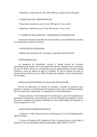 - Ibuprofeno: comprimidos de 200, 300 e 600 mg e solução oral de 50 mg/ml.


     7.2 ESQUEMAS DE ADMINISTRAÇÃO

     - Paracetamol: administrar, por via oral, 500 mg até 6 vezes ao dia.

     - Ibuprofeno: administrar, por via oral, 600 mg até 3 vezes ao dia.


     7.3 TEMPO DE TRATAMENTO – CRITÉRIOS DE INTERRUPÇÃO

      O tempo de tratamento dependerá da resposta clínica e será estabelecido com base
na avaliação dos sintomas do paciente.


     7.4 BENEFÍCIOS ESPERADOS

     - Melhora dos sintomas de dor, atividade e capacidade funcional.(9,19)


     8 MONITORIZAÇÃO

      Os portadores de espondilose cervical e lombar devem ser avaliados
periodicamente de acordo com a intensidade dos sintomas. Naqueles que se encontram
em uso de AINEs, devem ser consideradas queixas gastrointestinais, pressão arterial
sistêmica e sinais de edema em todas as consultas. Se houver suspeita de perda de
função renal associada ao uso de AINEs, dosagens de creatinina e ureia séricas deverão
ser solicitadas.


     9 REGULAÇÃO/CONTROLE/AVALIAÇÃO PELO GESTOR

      Devem ser observados os critérios de inclusão e exclusão de pacientes neste
protocolo, a duração e a monitorização do tratamento, bem como a verificação periódica
das doses prescritas e dispensadas e a adequação de uso do medicamento.

      Cirurgia permanece como tratamento de escolha para os casos de espondilose que
apresentam acometimento mielorradicular ou que não respondem ao tratamento clínico,
devendo ser realizada em hospitais habilitados em alta complexidade em Ortopedia ou
Neurocirurgia(9,10-15-19).


     10 REFERÊNCIAS BIBLIOGRÁFICAS

     1. Robinson J, MD, Clinical Features and Diagnoses of Cervical Radiculopathy.
2009 UpToDate.

     2. Fouyas IP, Statham PFX, Sandercock PAG. Cochrane Review on the Role of
Surgery in Cervical Spondylotic Radiculomyelopathy, Spine 2002;27:736-747.
 