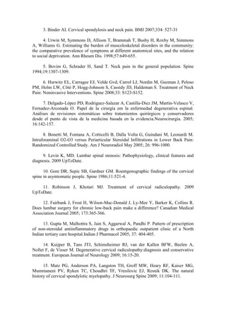 3. Binder AI. Cervical spondylosis and neck pain. BMJ 2007;334: 527-31

      4. Urwin M, Symmons D, Allison T, Brammah T, Busby H, Roxby M, Simmons
A, Williams G. Estimating the burden of muscoloskeletal disorders in the community:
the comparative prevalence of symptoms at different anatomical sites, and the relation
to social deprivation. Ann Rheum Dis. 1998;57:649-655.

     5. Bovim G, Schrader H, Sand T. Neck pain in the general population. Spine
1994;19:1307-1309.

      6. Hurwitz EL, Carragee EJ, Velde Gvd, Carrol LJ, Nordin M, Guzman J, Peloso
PM, Holm LW, Côté P, Hogg-Johnson S, Cassidy JD, Haldeman S. Treatment of Neck
Pain: Noninvasive Interventions. Spine 2008;33: S123-S152.

     7. Delgado-López PD, Rodriguez-Salazar A, Castilla-Diez JM, Martin-Velasco V,
Fernadez-Arconada O. Papel de la cirurgía em la enfermedad degenerativa espinal.
Análises de revisiones sistemáticas sobre tratamientos quirúrgicos y conservadores
desde el punto de vista de la medicina basada en la evidencia.Neurocirurgia. 2005;
16:142-157.

      8. Bonetti M, Fontana A, Cotticelli B, Dalla Volta G, Guindani M, Leonardi M.
Intraforaminal O2-O3 versus Periarticular Steroidal Infiltrations in Lower Back Pain:
Randomized Controlled Study. Am J Neuroradiol May 2005; 26: 996-1000.

     9. Levin K, MD. Lumbar spinal stenosis: Pathophysiology, clinical features and
diagnosis. 2009 UpToDate.

      10. Gore DR, Sepic SB, Gardner GM. Roentgenographic findings of the cervical
spine in asymtomatic people. Spine 1986;11:521-4.

    11. Robinson J, Khotari MJ. Treatment of cervical radiculopathy. 2009
UpToDate.

     12. Fairbank J, Frost H, Wilson-Mac-Donald J, Ly-Mee Y, Barker K, Collins R.
Does lumbar surgery for chronic low-back pain make a difference? Canadian Medical
Association Journal 2005; 173:365-366.

      13. Gupta M, Malhottra S, Jain S, Aggarwal A, Pandhi P. Pattern of prescription
of non-steroidal antiinflammatory drugs in orthopaedic outpatient clinic of a North
Indian tertiary care hospital.Indian J Pharmacol 2005; 37: 404-405.

      14. Kuijper B, Tans JTJ, Schimsheimer RJ, van der Kallen BFW, Beelen A,
Nollet F, de Visser M. Degenerative cervical radiculopathy:diagnosis and conservative
treatment. European Journal of Neurology 2009; 16:15-20.

      15. Matz PG, Anderson PA, Langston TH, Groff MW, Heary RF, Kaiser MG,
Mummaneni PV, Ryken TC, Choudhri TF, Vresilovic EJ, Resnik DK. The natural
history of cervical spondylotic myelopathy. J Neurosurg Spine 2009; 11:104-111.
 