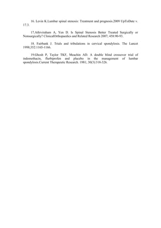 16. Levin K.Lumbar spinal stenosis: Treatment and prognosis.2009 UpToDate v.
17.3.

    17.Athiviraham A, Yen D. Is Spinal Stenosis Better Treated Surgically or
Nonsurgically? ClinicalOrthopaedics and Related Research 2007; 458:90-93.

     18. Fairbank J. Trials and tribulations in cervical spondylosis. The Lancet
1998;352:1165-1166.

     19.Ghosh P, Taylor TKF, Meachin AD. A double blind crossover trial of
indomethacin, flurbiprofen and placebo in the management of lumbar
spondylosis.Current Therapeutic Research. 1981; 30(3):318-326.
 