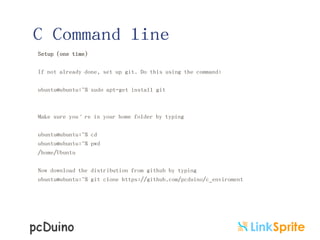 C Command line
Setup (one time)
If not already done, set up git. Do this using the command:
ubuntu@ubuntu:~$ sudo apt-get install git

Make sure you’re in your home folder by typing
ubuntu@ubuntu:~$ cd
ubuntu@ubuntu:~$ pwd
/home/Ubuntu
Now download the distribution from github by typing
ubuntu@ubuntu:~$ git clone https://github.com/pcduino/c_enviroment

 
