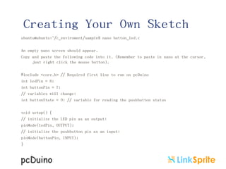 Creating Your Own Sketch
ubuntu@ubuntu:~/c_enviroment/sample$ nano button_led.c
An empty nano screen should appear.
Copy and paste the following code into it. (Remember to paste in nano at the cursor,
just right click the mouse button).
#include <core.h> // Required first line to run on pcDuino
int ledPin = 8;
int buttonPin = 7;
// variables will change:
int buttonState = 0; // variable for reading the pushbutton status
void setup() {
// initialize the LED pin as an output:
pinMode(ledPin, OUTPUT);
// initialize the pushbutton pin as an input:
pinMode(buttonPin, INPUT);
}

 