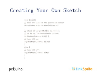 Creating Your Own Sketch
void loop(){
// read the state of the pushbutton value:
buttonState = digitalRead(buttonPin);
// check if the pushbutton is pressed.
// if it is, the buttonState is HIGH:
if (buttonState == HIGH) {
// turn LED on:
digitalWrite(ledPin, HIGH);
}
else {
// turn LED off:
digitalWrite(ledPin, LOW);
}
}

 