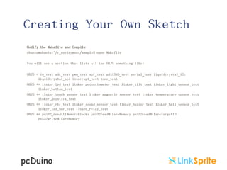 Creating Your Own Sketch
Modify the Makefile and Compile
ubuntu@ubuntu:~/c_enviroment/sample$ nano Makefile
You will see a section that lists all the OBJS something like:
OBJS = io_test adc_test pwm_test spi_test adxl345_test serial_test liquidcrystal_i2c
liquidcrystal_spi interrupt_test tone_test
OBJS += linker_led_test linker_potentiometer_test linker_tilt_test linker_light_sensor_test
linker_button_test
OBJS += linker_touch_sensor_test linker_magnetic_sensor_test linker_temperature_sensor_test
linker_joystick_test
OBJS += linker_rtc_test linker_sound_sensor_test linker_buzzer_test linker_hall_sensor_test
linker_led_bar_test linker_relay_test
OBJS += pn532_readAllMemoryBlocks pn532readMifareMemory pn532readMifareTargetID
pn532writeMifareMemory

 