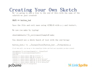 Creating Your Own Sketch

We’re going to add a line to the end of this with the name of the
scketch we just created:
OBJS += button_led
Save the file and exit nano using <CTRL>X with a y and <enter>.
We now run make by typing:
ubuntu@ubuntu:~/c_enviroment/sample$ make
You should see a whole bunch of text with the end being:
button_led.c -o ../output/test/button_led ../libarduino.a
If all went well, you can go to the output/test folder and find your executable you have created:
ubuntu@ubuntu:~/c_enviroment/sample$ cd ../output/test/
ubuntu@ubuntu:~/c_enviroment/output/test$ ll
total 676
drwxrwxr-x 2 ubuntu ubuntu 4096 Apr 27 07:51 ./
drwxrwxr-x 3 ubuntu ubuntu 4096 Apr 27 06:49 ../
-rwxrwxr-x 1 ubuntu ubuntu 13868 Apr 27 07:51 adc_test*
-rwxrwxr-x 1 ubuntu ubuntu 28284 Apr 27 07:51 adxl345_test*
-rwxrwxr-x 1 ubuntu ubuntu 13668 Apr 27 07:51 button_led*
“..(not showing rest of listing here)

 