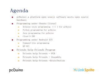 Agenda



pcDuino: a platform open source software meets open source
hardware
Programming under Ubuntu (linux)







Programming under Android ICS





Arduino style programming ( C ) for pcDuino
Python programming for pcDuino
Java programming for pcDuino
Cloud 9 IDE

Command line programming
QT GUI

Friends help Friends Program




Friends help Friends - PCB
Friends help Friends - Assembly
Friends help Friends -Distribution

 