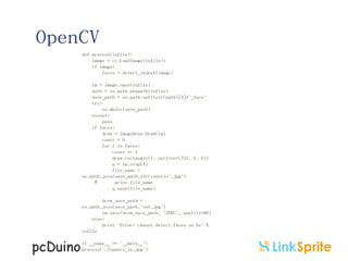 OpenCV
def process(infile):
image = cv.LoadImage(infile);
if image:
faces = detect_object(image)
im = Image.open(infile)
path = os.path.abspath(infile)
save_path = os.path.splitext(path)[0]+"_face"
try:
os.mkdir(save_path)
except:
pass
if faces:
draw = ImageDraw.Draw(im)
count = 0
for f in faces:
count += 1
draw.rectangle(f, outline=(255, 0, 0))
a = im.crop(f)
file_name =
os.path.join(save_path,str(count)+".jpg")
#
print file_name
a.save(file_name)
drow_save_path =
os.path.join(save_path,"out.jpg")
im.save(drow_save_path, "JPEG", quality=80)
else:
print "Error: cannot detect faces on %s" %
infile
if __name__ == "__main__":
process("./opencv_in.jpg")

 