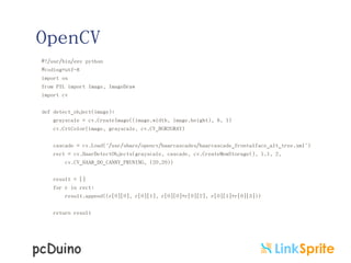 OpenCV
#!/usr/bin/env python
#coding=utf-8
import os
from PIL import Image, ImageDraw
import cv
def detect_object(image):
grayscale = cv.CreateImage((image.width, image.height), 8, 1)
cv.CvtColor(image, grayscale, cv.CV_BGR2GRAY)
cascade = cv.Load("/usr/share/opencv/haarcascades/haarcascade_frontalface_alt_tree.xml")
rect = cv.HaarDetectObjects(grayscale, cascade, cv.CreateMemStorage(), 1.1, 2,
cv.CV_HAAR_DO_CANNY_PRUNING, (20,20))
result = []
for r in rect:
result.append((r[0][0], r[0][1], r[0][0]+r[0][2], r[0][1]+r[0][3]))
return result

 