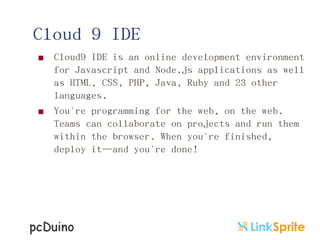 Cloud 9 IDE




Cloud9 IDE is an online development environment
for Javascript and Node.js applications as well
as HTML, CSS, PHP, Java, Ruby and 23 other
languages.
You're programming for the web, on the web.
Teams can collaborate on projects and run them
within the browser. When you're finished,
deploy it—and you're done!

 