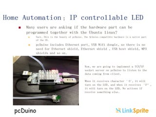 Home Automation：IP controllable LED


Many users are asking if the hardware part can be
programmed together with the Ubuntu linux?


Sure. This is the beauty of pcDuino. The Arduino compatible hardware is a native part
of the OS.



pcDuino includes Ethernet port, USB Wifi dongle, so there is no
need for Ethernet shield, Ethernet shield , USB host shield, MP3
shields and so on.

Now, we are going to implement a TCP/IP
socket server on pcDuino to listen to the
data coming from client.
When it
turn on
it will
receive

receives character ’O', it will
the LED, and when it receives ‘F‛,
turn on the LED. No actions if
something else.

 