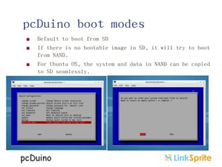 pcDuino boot modes




Default to boot from SD
If there is no bootable image in SD, it will try to boot
from NAND.
For Ubuntu OS, the system and data in NAND can be copied
to SD seamlessly.

 