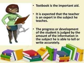 • Textbook is the important aid.
• It is expected that the teacher
is an expert in the subject he
teaches.
• The progress or development
of the student is judged by the
amount of the information in
the subject he is able to tell or
write accurately.
 