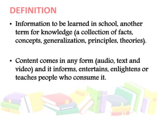 DEFINITION
• Information to be learned in school, another
term for knowledge (a collection of facts,
concepts, generalization, principles, theories).
• Content comes in any form (audio, text and
video) and it informs, entertains, enlightens or
teaches people who consume it.
 