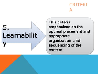 5.
Learnabilit
y
This criteria
emphasizes on the
optimal placement and
appropriate
organization and
sequencing of the
content.
CRITERI
A
 