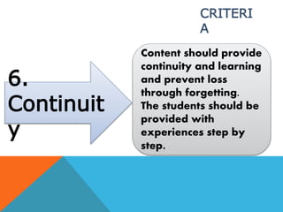 6.
Continuit
y
Content should provide
continuity and learning
and prevent loss
through forgetting.
The students should be
provided with
experiences step by
step.
CRITERI
A
 