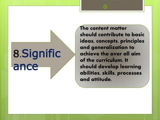 criteri
a
The content matter
should contribute to basic
ideas, concepts, principles
and generalization to
achieve the over all aim
of the curriculum. It
should develop learning
abilities, skills, processes
and attitude.
8.Signific
ance
 