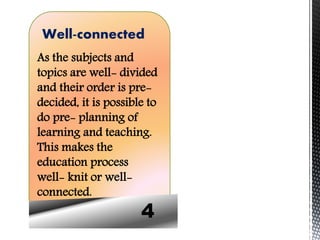 4
Well-connected
As the subjects and
topics are well- divided
and their order is pre-
decided, it is possible to
do pre- planning of
learning and teaching.
This makes the
education process
well- knit or well-
connected.
 