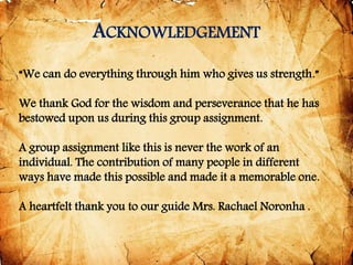 ACKNOWLEDGEMENT
“We can do everything through him who gives us strength.”
We thank God for the wisdom and perseverance that he has
bestowed upon us during this group assignment.
A group assignment like this is never the work of an
individual. The contribution of many people in different
ways have made this possible and made it a memorable one.
A heartfelt thank you to our guide Mrs. Rachael Noronha .
 