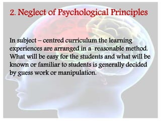 2. Neglect of Psychological Principles
In subject – centred curriculum the learning
experiences are arranged in a reasonable method.
What will be easy for the students and what will be
known or familiar to students is generally decided
by guess work or manipulation.
 