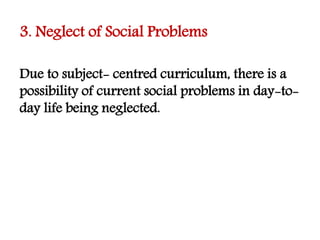 3. Neglect of Social Problems
Due to subject- centred curriculum, there is a
possibility of current social problems in day-to-
day life being neglected.
 