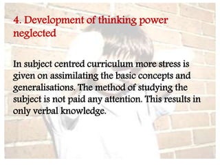 4. Development of thinking power
neglected
In subject centred curriculum more stress is
given on assimilating the basic concepts and
generalisations. The method of studying the
subject is not paid any attention. This results in
only verbal knowledge.
 