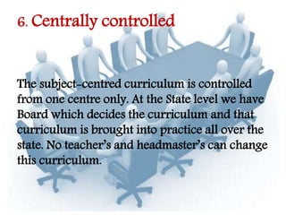 6. Centrally controlled
The subject-centred curriculum is controlled
from one centre only. At the State level we have
Board which decides the curriculum and that
curriculum is brought into practice all over the
state. No teacher’s and headmaster’s can change
this curriculum.
 