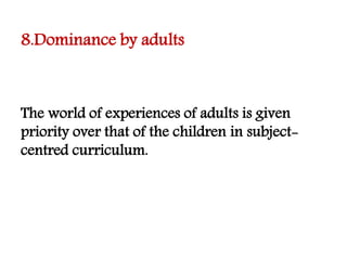 8.Dominance by adults
The world of experiences of adults is given
priority over that of the children in subject-
centred curriculum.
 