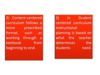 3) Content-centered
curriculum follows a
more prescribed
format, such as
working through a
textbook from
beginning to end.
3) In Student
centered curriculum
instructional
planning is based on
what the teacher
determines the
students need.
 