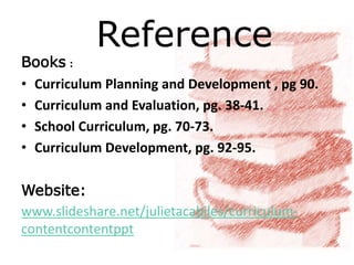 Reference
Books :
• Curriculum Planning and Development , pg 90.
• Curriculum and Evaluation, pg. 38-41.
• School Curriculum, pg. 70-73.
• Curriculum Development, pg. 92-95.
Website:
www.slideshare.net/julietacabiles/curriculum-
contentcontentppt
 